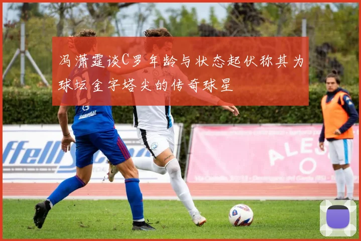 冯潇霆谈C罗年龄与状态起伏称其为球坛金字塔尖的传奇球星
