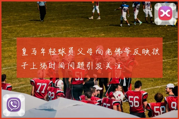 皇马年轻球员父母向老佛爷反映孩子上场时间问题引发关注