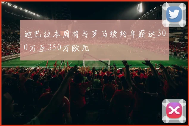 迪巴拉本周将与罗马续约年薪达300万至350万欧元