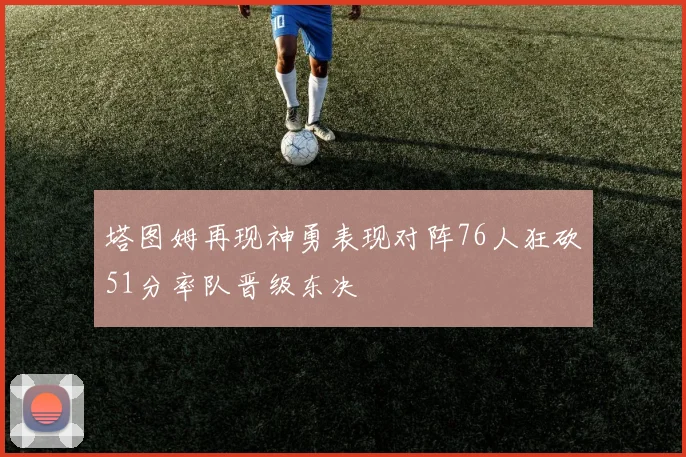 塔图姆再现神勇表现对阵76人狂砍51分率队晋级东决