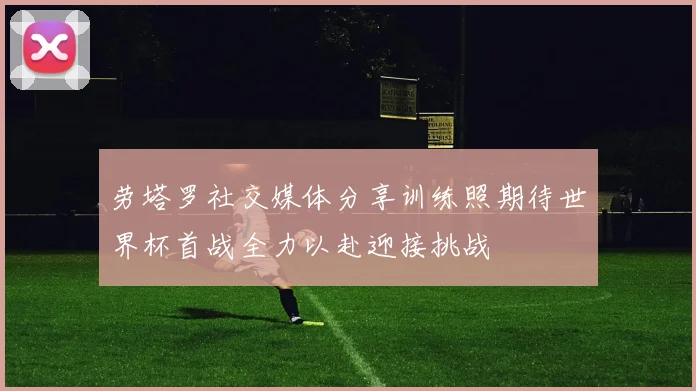 劳塔罗社交媒体分享训练照期待世界杯首战全力以赴迎接挑战
