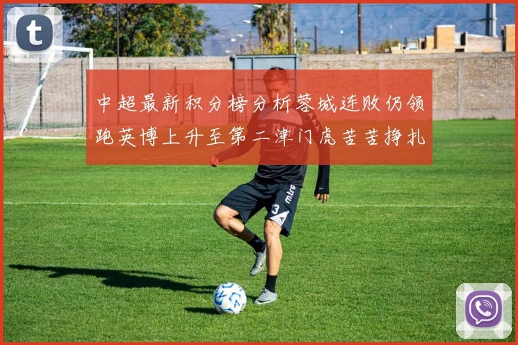 中超最新积分榜分析蓉城连败仍领跑英博上升至第二津门虎苦苦挣扎垫底