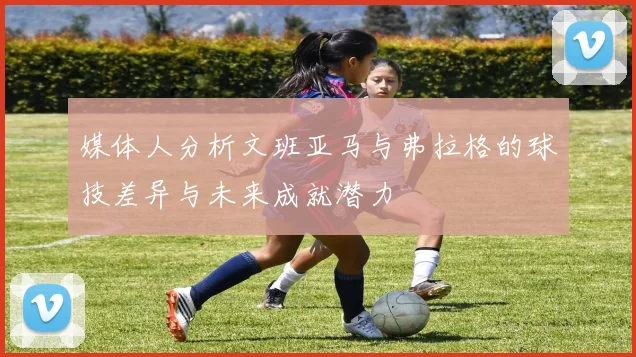 媒体人分析文班亚马与弗拉格的球技差异与未来成就潜力