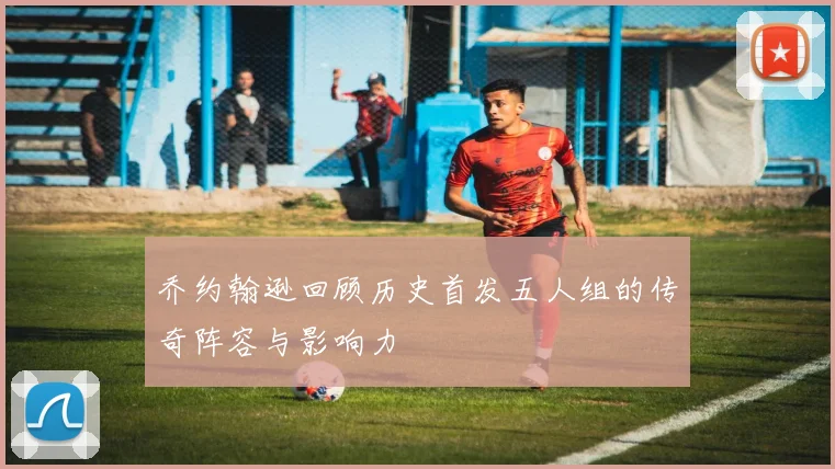乔约翰逊回顾历史首发五人组的传奇阵容与影响力