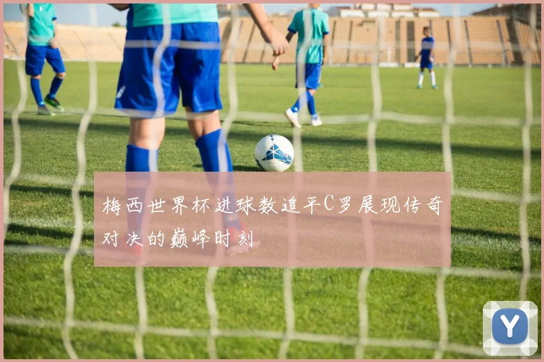 梅西世界杯进球数追平C罗展现传奇对决的巅峰时刻