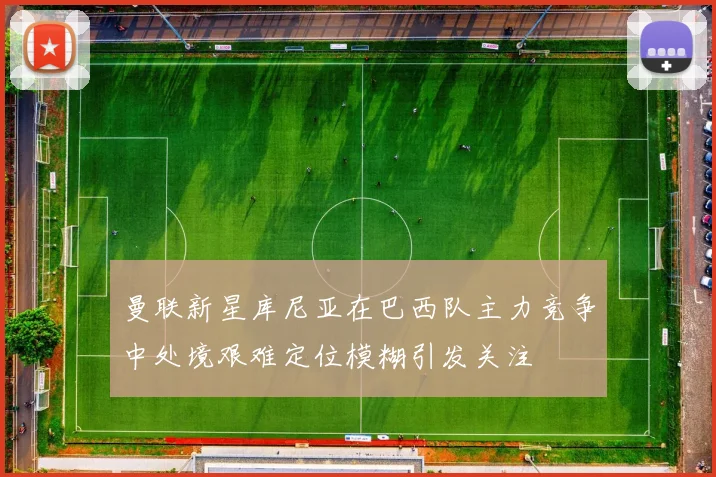 曼联新星库尼亚在巴西队主力竞争中处境艰难定位模糊引发关注