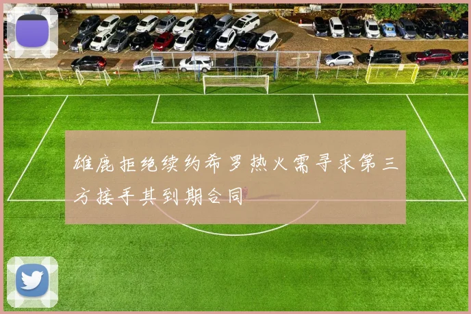 雄鹿拒绝续约希罗热火需寻求第三方接手其到期合同
