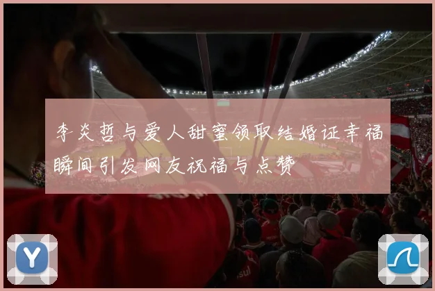 李炎哲与爱人甜蜜领取结婚证幸福瞬间引发网友祝福与点赞