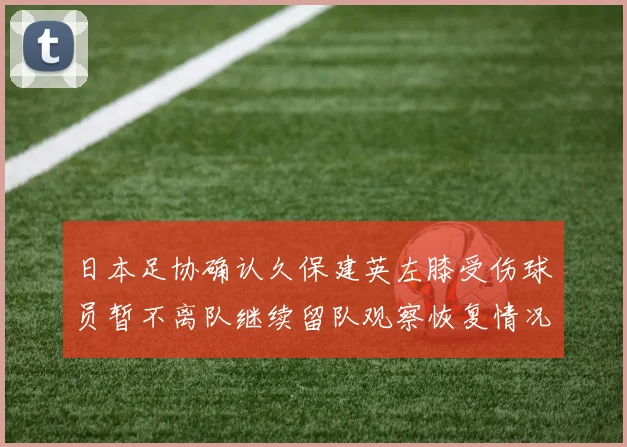 日本足协确认久保建英左膝受伤球员暂不离队继续留队观察恢复情况