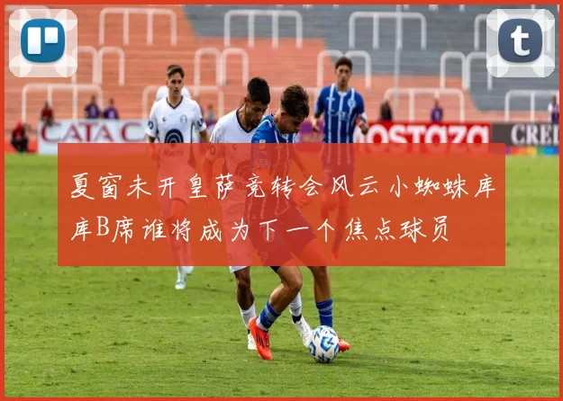 夏窗未开皇萨竞转会风云小蜘蛛库库B席谁将成为下一个焦点球员