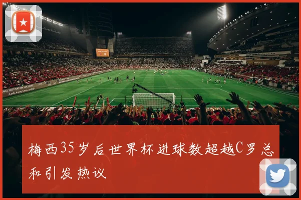 梅西35岁后世界杯进球数超越C罗总和引发热议