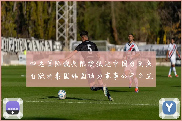 四名国际裁判陆续抵达中国分别来自欧洲泰国韩国助力赛事公平公正