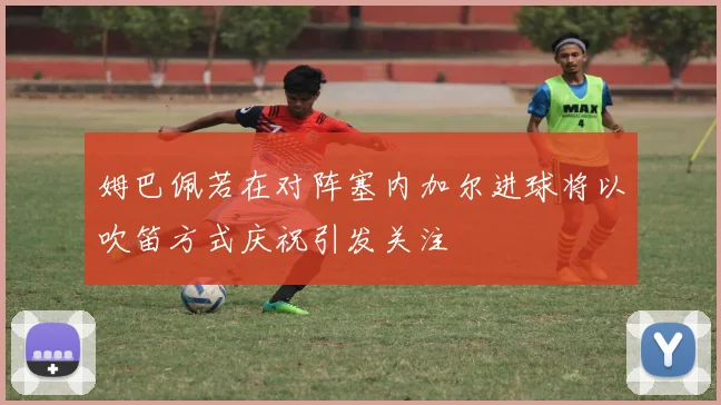 姆巴佩若在对阵塞内加尔进球将以吹笛方式庆祝引发关注