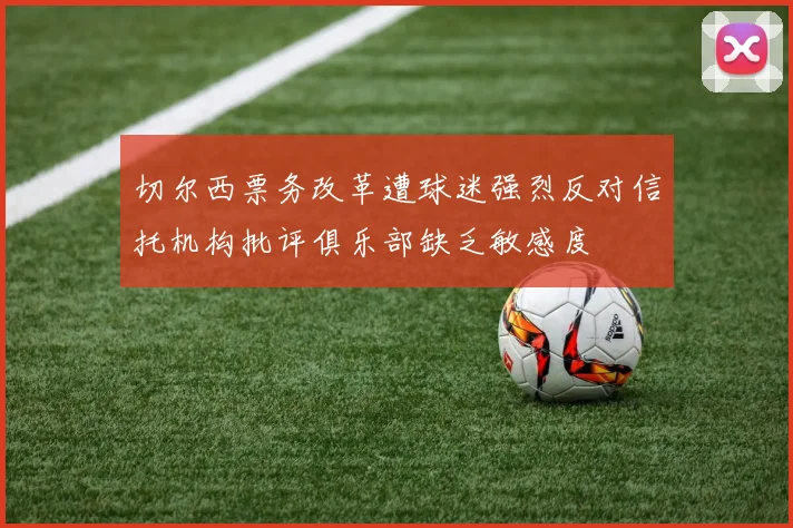 切尔西票务改革遭球迷强烈反对信托机构批评俱乐部缺乏敏感度