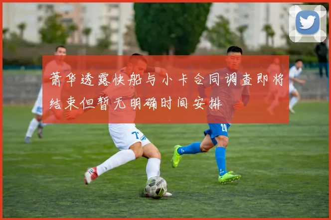 萧华透露快船与小卡合同调查即将结束但暂无明确时间安排