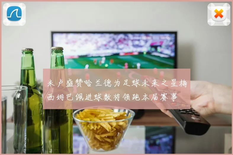 米卢盛赞哈兰德为足球未来之星梅西姆巴佩进球数将领跑本届赛事