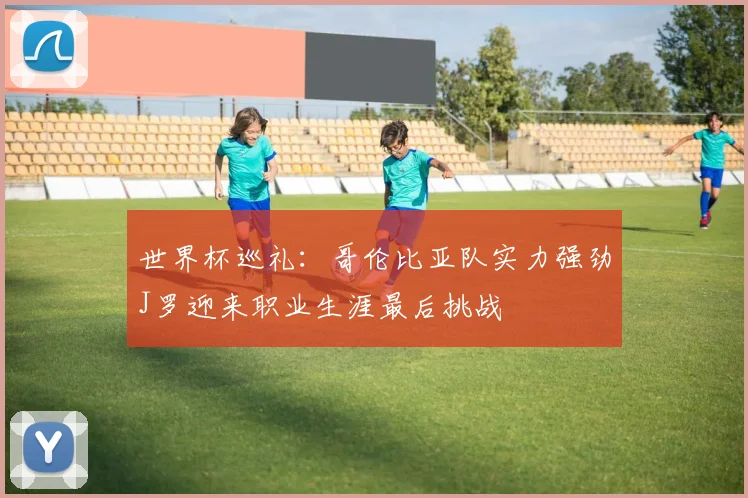 世界杯巡礼：哥伦比亚队实力强劲J罗迎来职业生涯最后挑战