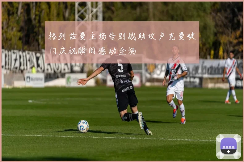格列兹曼主场告别战助攻卢克曼破门庆祝瞬间感动全场