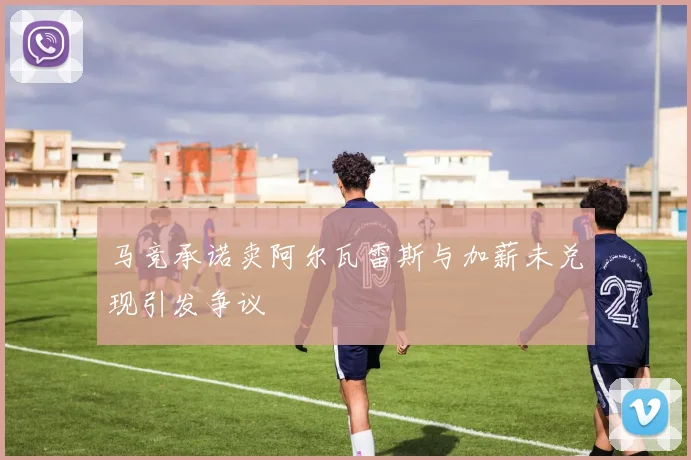 马竞承诺卖阿尔瓦雷斯与加薪未兑现引发争议