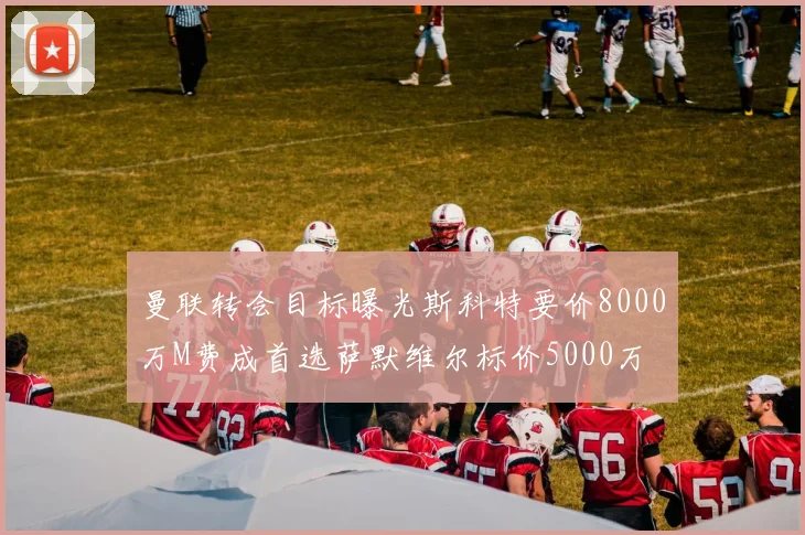 曼联转会目标曝光斯科特要价8000万M费成首选萨默维尔标价5000万