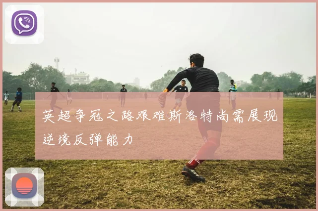 英超争冠之路艰难斯洛特尚需展现逆境反弹能力