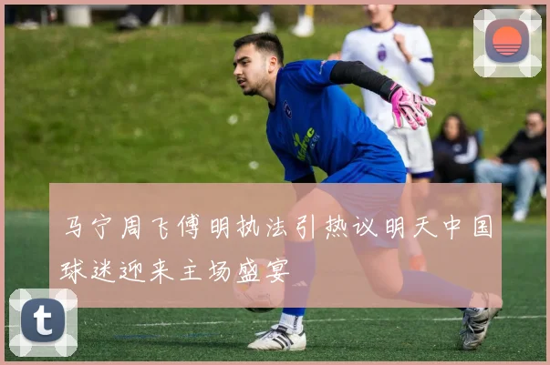 马宁周飞傅明执法引热议明天中国球迷迎来主场盛宴