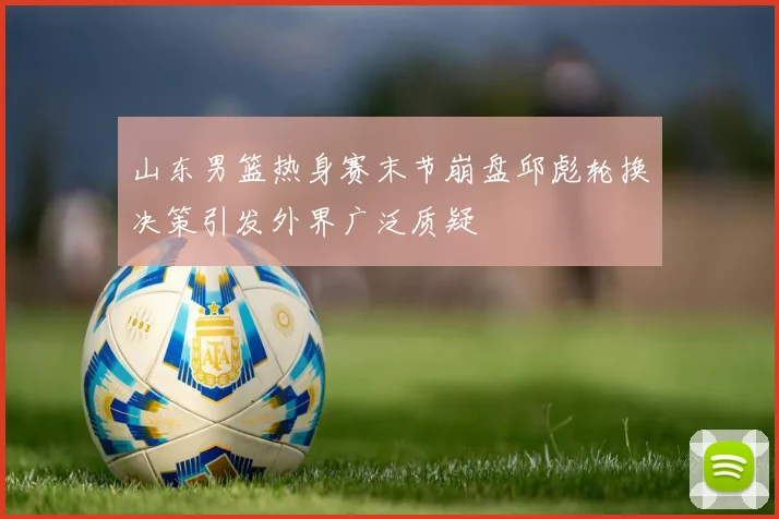 山东男篮热身赛末节崩盘邱彪轮换决策引发外界广泛质疑