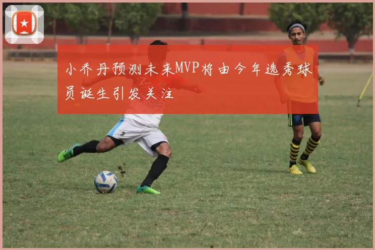 小乔丹预测未来MVP将由今年选秀球员诞生引发关注